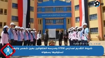 شروط التقديم لمدارس STEM ومدرسة المتفوقين بعين شمس وكيف تستوفيها بسهولة